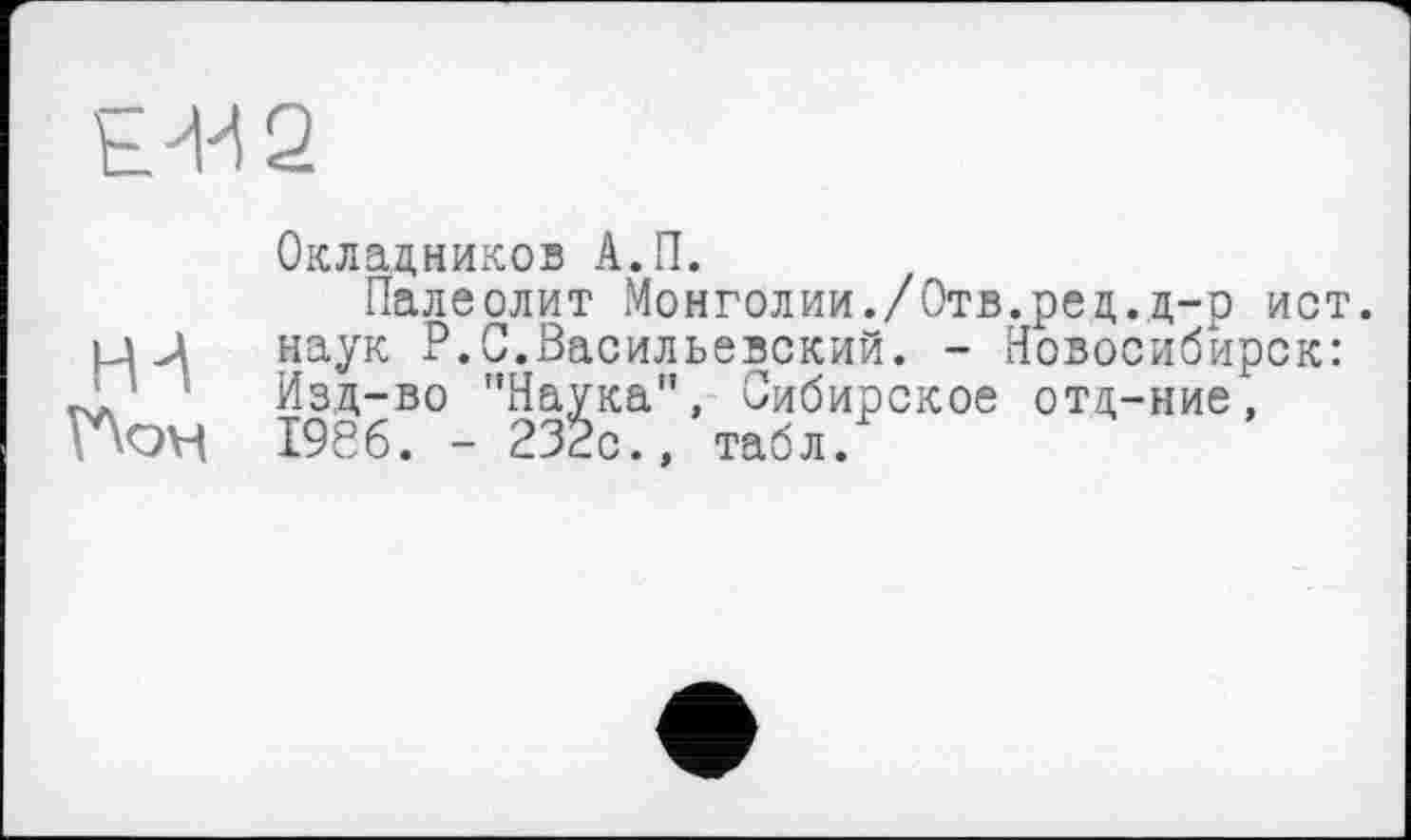 ﻿
Окладников А.П.
Палеолит Монголии./Отв.рец.д-р ист.
НИ наук P.С.Васильевский. - Новосибирск: _А ' 1 Изд-во ’’Наука", Сибирское отд-ние, 1956. - 232с., табл.